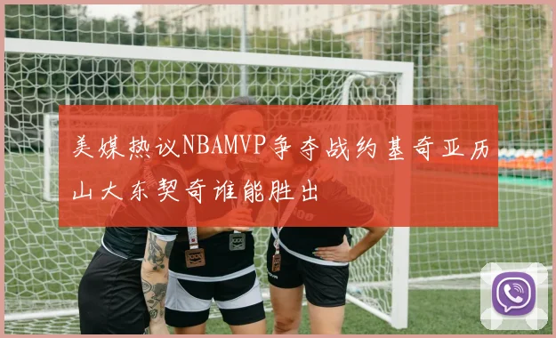 美媒热议NBAMVP争夺战约基奇亚历山大东契奇谁能胜出