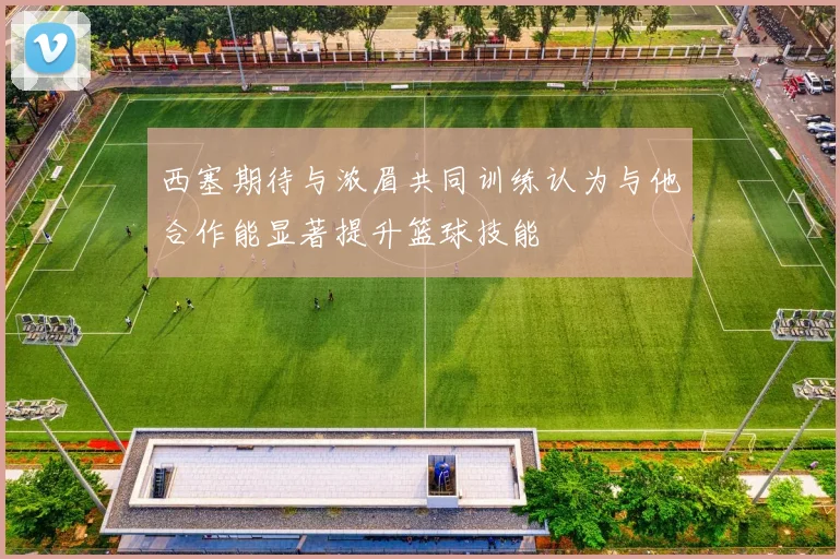 西塞期待与浓眉共同训练认为与他合作能显著提升篮球技能