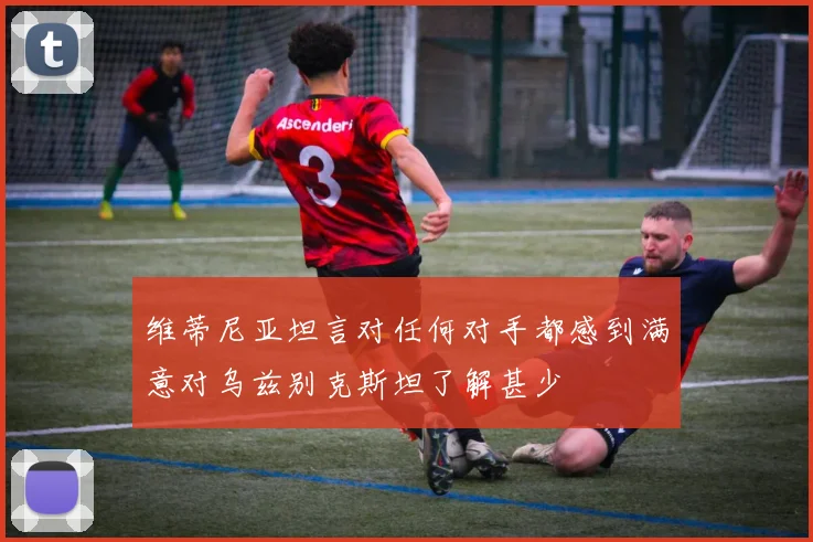 维蒂尼亚坦言对任何对手都感到满意对乌兹别克斯坦了解甚少
