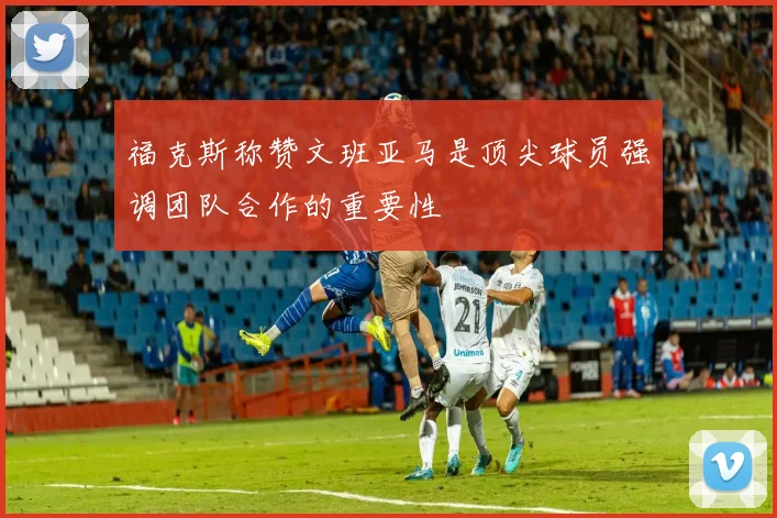 福克斯称赞文班亚马是顶尖球员强调团队合作的重要性