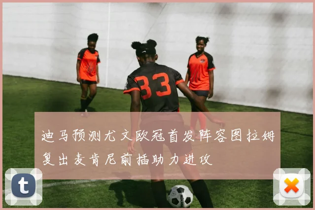迪马预测尤文欧冠首发阵容图拉姆复出麦肯尼前插助力进攻