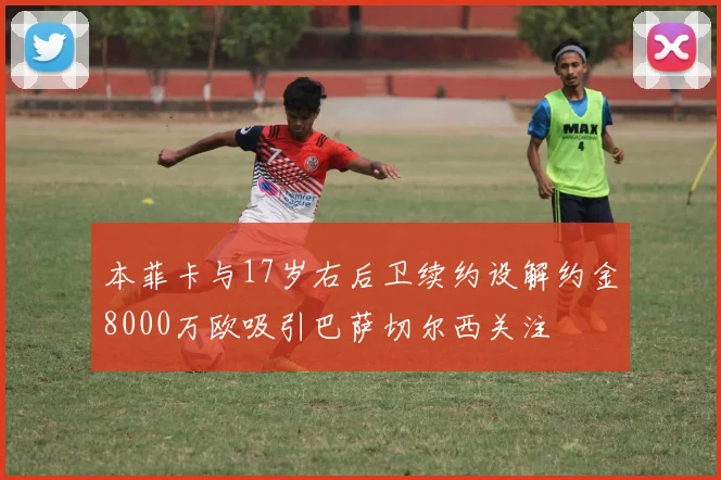 本菲卡与17岁右后卫续约设解约金8000万欧吸引巴萨切尔西关注