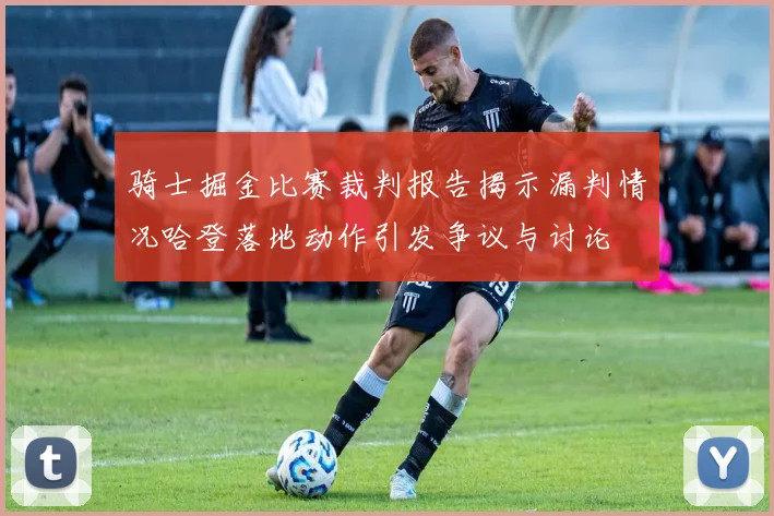 骑士掘金比赛裁判报告揭示漏判情况哈登落地动作引发争议与讨论