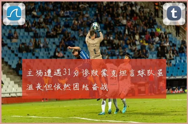 主场遭遇31分惨败蒙克坦言球队虽沮丧但依然团结奋战