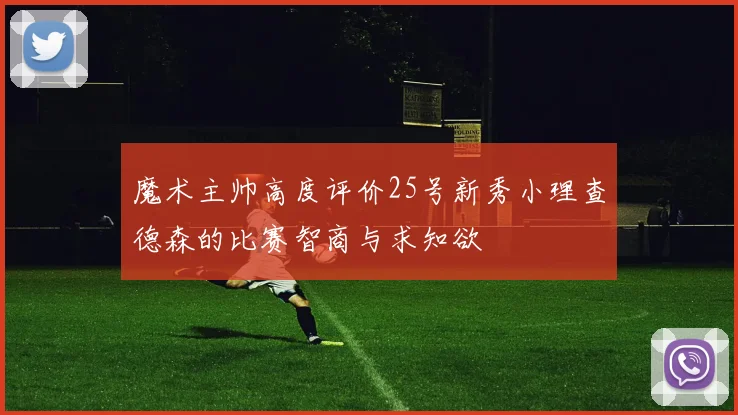 魔术主帅高度评价25号新秀小理查德森的比赛智商与求知欲