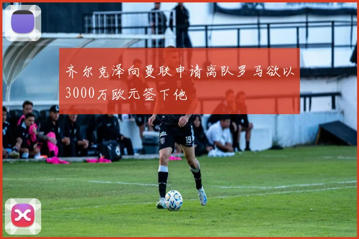 齐尔克泽向曼联申请离队罗马欲以3000万欧元签下他