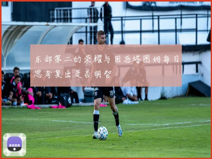 东部第二的荣耀与困惑塔图姆每日思考复出是否明智
