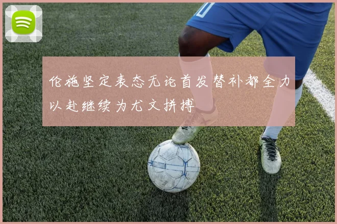 伦施坚定表态无论首发替补都全力以赴继续为尤文拼搏