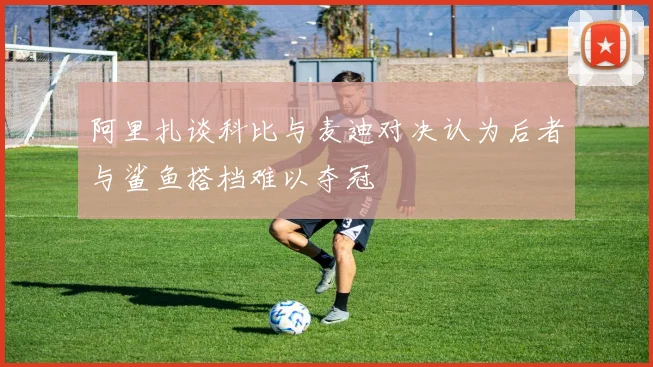 阿里扎谈科比与麦迪对决认为后者与鲨鱼搭档难以夺冠