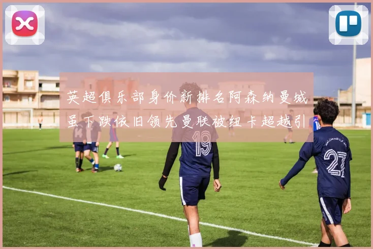 英超俱乐部身价新排名阿森纳曼城虽下跌依旧领先曼联被纽卡超越引关注