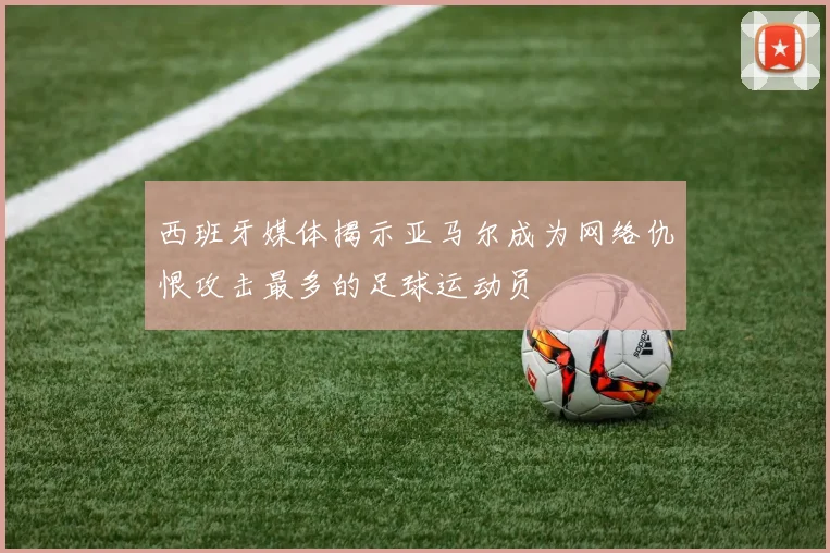 西班牙媒体揭示亚马尔成为网络仇恨攻击最多的足球运动员