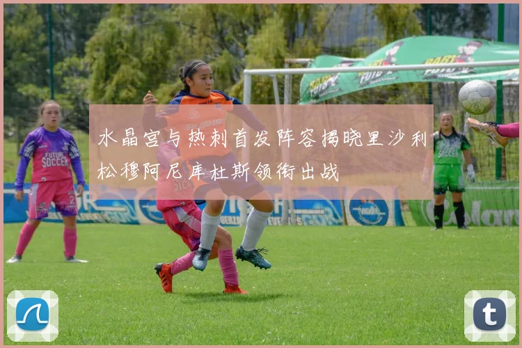 水晶宫与热刺首发阵容揭晓里沙利松穆阿尼库杜斯领衔出战
