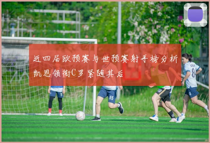 近四届欧预赛与世预赛射手榜分析凯恩领衔C罗紧随其后