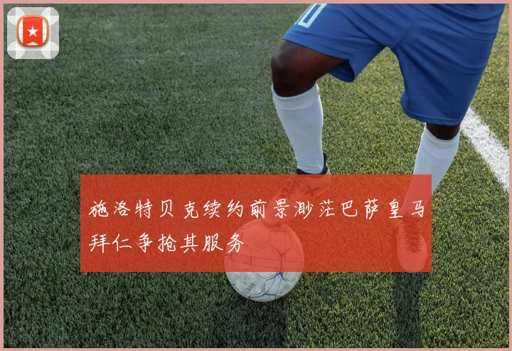 施洛特贝克续约前景渺茫巴萨皇马拜仁争抢其服务