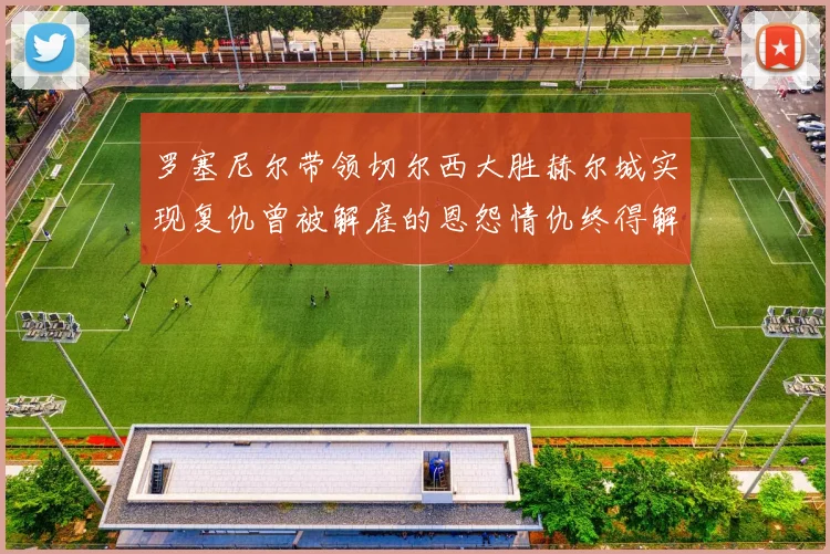 罗塞尼尔带领切尔西大胜赫尔城实现复仇曾被解雇的恩怨情仇终得解开