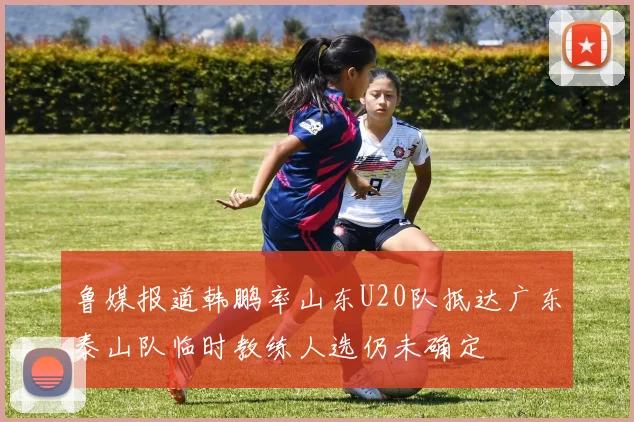 鲁媒报道韩鹏率山东U20队抵达广东泰山队临时教练人选仍未确定