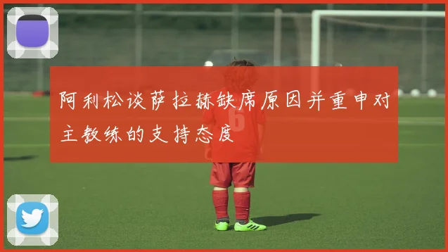 阿利松谈萨拉赫缺席原因并重申对主教练的支持态度