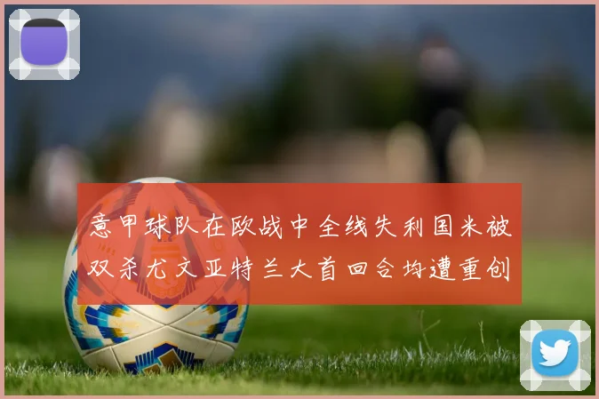 意甲球队在欧战中全线失利国米被双杀尤文亚特兰大首回合均遭重创
