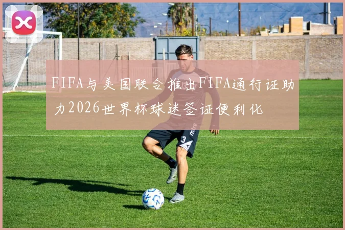 FIFA与美国联合推出FIFA通行证助力2026世界杯球迷签证便利化