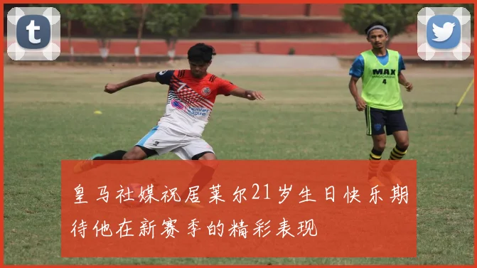 皇马社媒祝居莱尔21岁生日快乐期待他在新赛季的精彩表现
