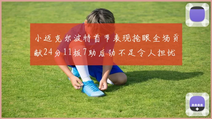 小迈克尔波特首节表现抢眼全场贡献24分11板7助后劲不足令人担忧