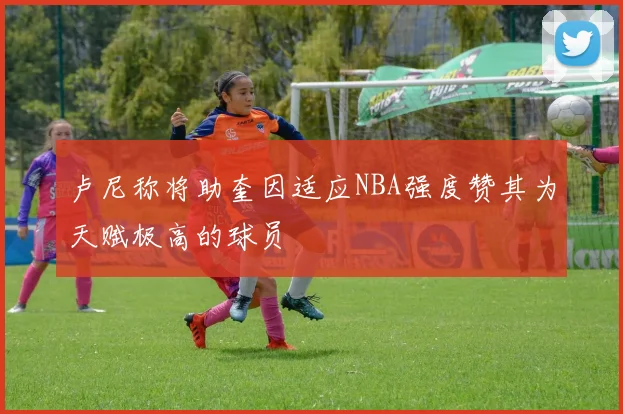 卢尼称将助奎因适应NBA强度赞其为天赋极高的球员