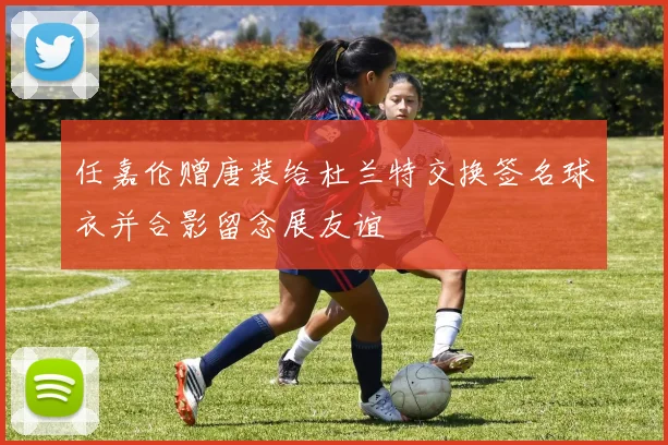 任嘉伦赠唐装给杜兰特交换签名球衣并合影留念展友谊