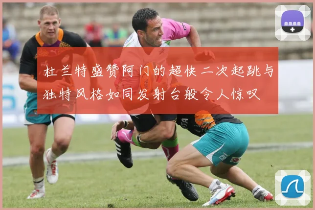 杜兰特盛赞阿门的超快二次起跳与独特风格如同发射台般令人惊叹