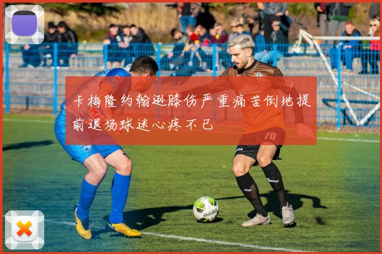 卡梅隆约翰逊膝伤严重痛苦倒地提前退场球迷心疼不已