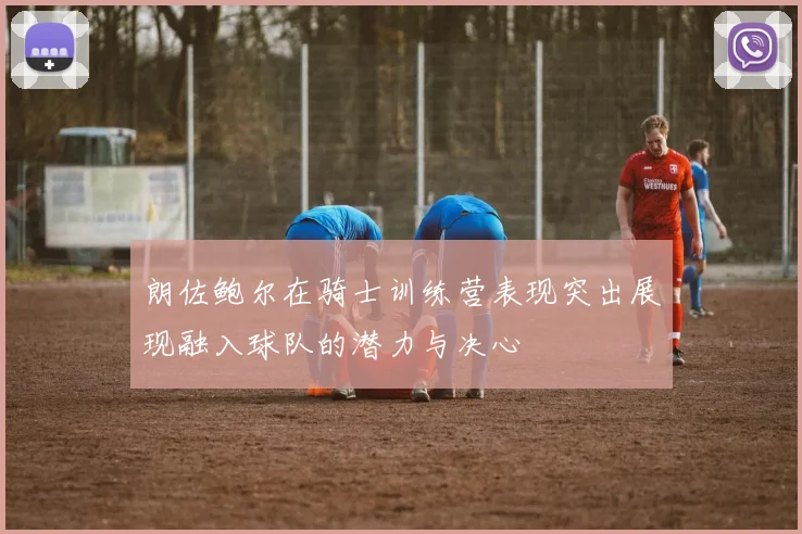 朗佐鲍尔在骑士训练营表现突出展现融入球队的潜力与决心