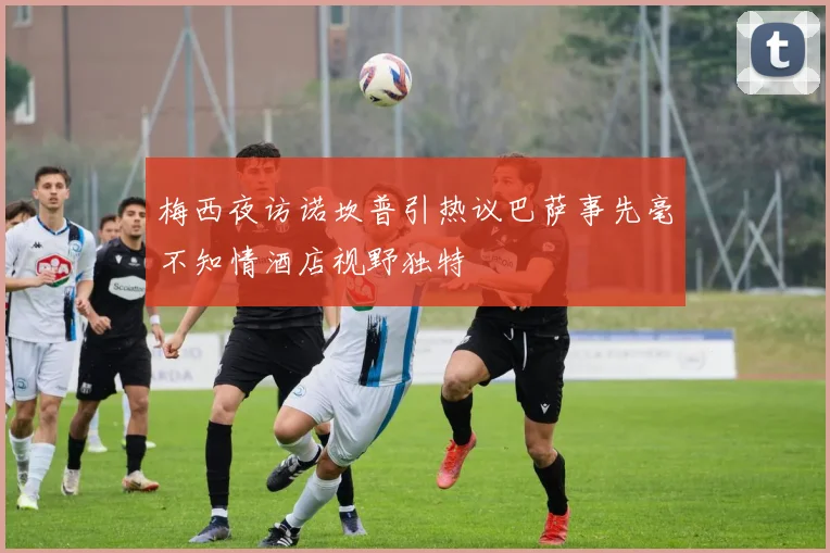 梅西夜访诺坎普引热议巴萨事先毫不知情酒店视野独特