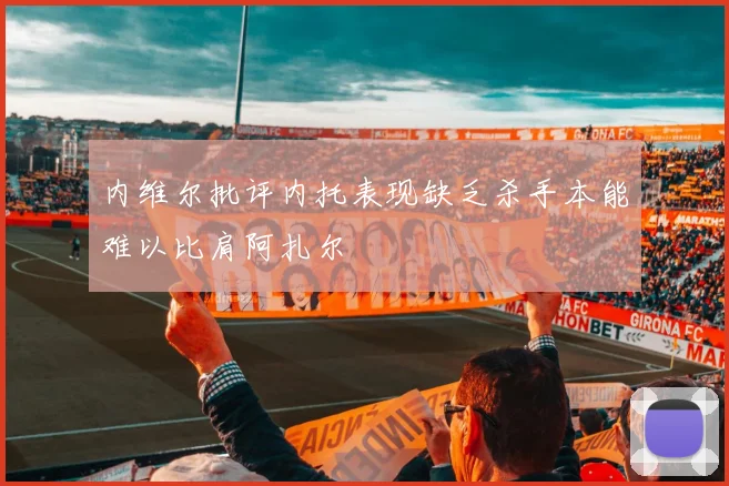 内维尔批评内托表现缺乏杀手本能难以比肩阿扎尔