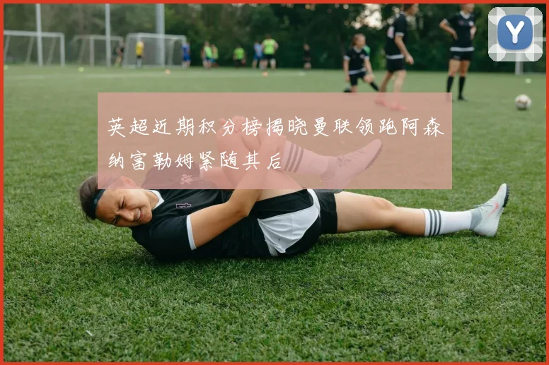 英超近期积分榜揭晓曼联领跑阿森纳富勒姆紧随其后