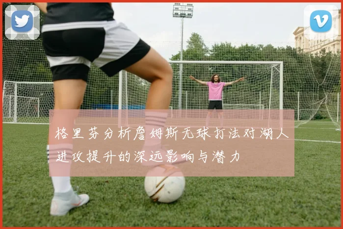 格里芬分析詹姆斯无球打法对湖人进攻提升的深远影响与潜力