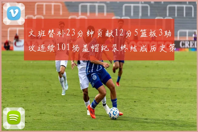 文班替补23分钟贡献12分5篮板3助攻连续101场盖帽纪录终结成历史第3