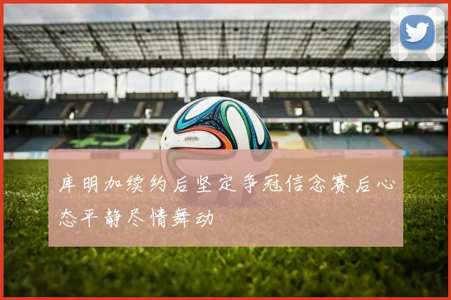 库明加续约后坚定争冠信念赛后心态平静尽情舞动