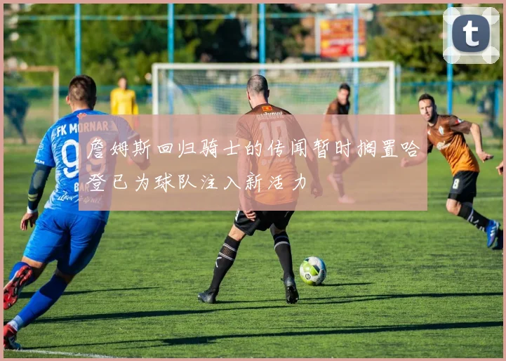 詹姆斯回归骑士的传闻暂时搁置哈登已为球队注入新活力
