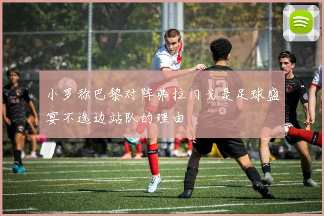 小罗称巴黎对阵弗拉门戈是足球盛宴不选边站队的理由