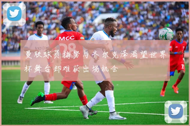 曼联球员梅努与齐尔克泽渴望世界杯舞台却难获出场机会