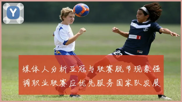 媒体人分析亚冠与联赛脱节现象强调职业联赛应优先服务国家队发展