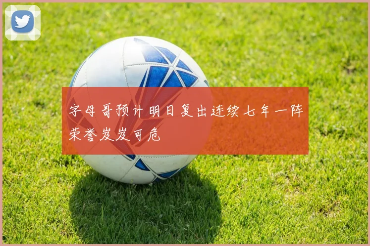 字母哥预计明日复出连续七年一阵荣誉岌岌可危