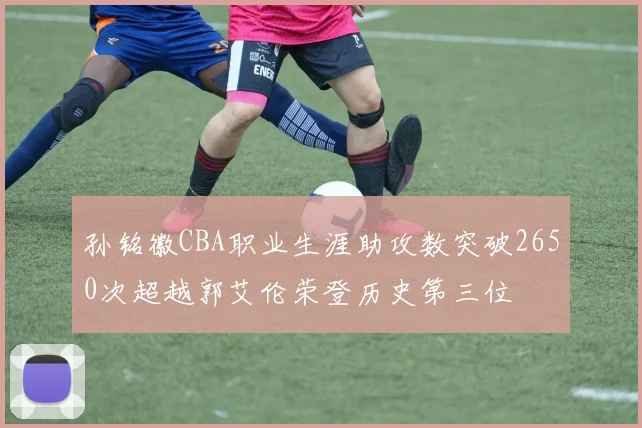 孙铭徽CBA职业生涯助攻数突破2650次超越郭艾伦荣登历史第三位